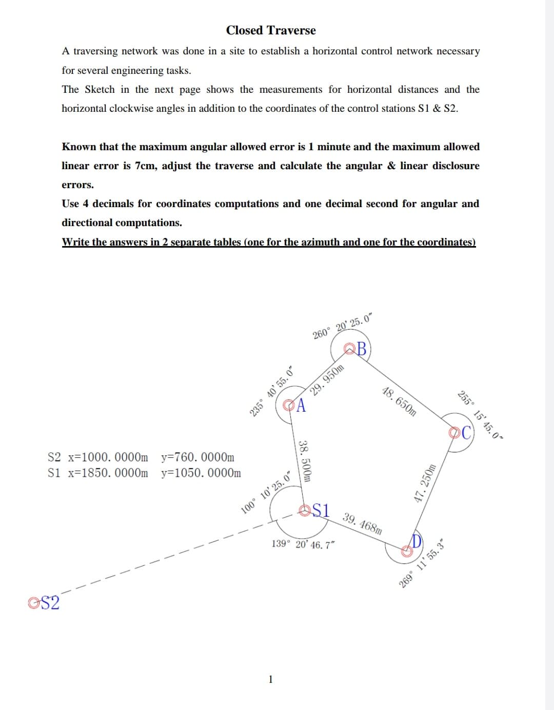 Closed Traverse
A traversing network was done in a site to establish a horizontal control network necessary
for several engineering tasks.
The Sketch in the next page shows the measurements for horizontal distances and the
horizontal clockwise angles in addition to the coordinates of the control stations S1 & S2.
Known that the maximum angular allowed error is 1 minute and the maximum allowed
linear error is 7cm, adjust the traverse and calculate the angular & linear disclosure
errors.
Use 4 decimals for coordinates computations and one decimal second for angular and
directional computations.
Write the answers in 2 separate tables (one for the azimuth and one for the coordinates)
260° 20' 25. 0"
B
29. 950m
48. 650m
S2 x=1000. 0000m y=760. 0000m
Si x=1850. 0000m y=1050. 0000m
100° 10' 25. 0"
S1 39. 468m
139° 20' 46. 7"
S2
1
235° 40' 55. 0"
255° 15' 45. 0"
38. 500m
47. 250m
269° 11'55, 3"
