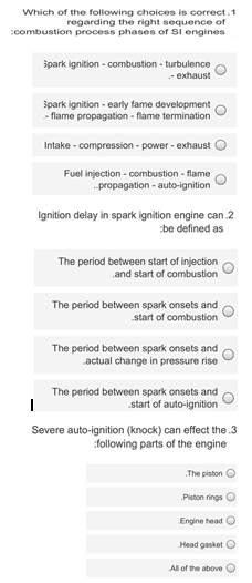 Which of the following choices is correct.1
regarding the right sequence of
combustion process phases of Sl engines
špark ignition - combustion - turbulence
- exhaust
špark ignition - early fame development
- flame propagation - flame termination
Intake - compression - power - exhaust O
Fuel injection - combustion - flame
propagation - auto-ignition
Ignition delay in spark ignition engine can .2
be defined as
The period between start of injection
.and start of combustion
The period between spark onsets and
start of combustion
The period between spark onsets and
actual change in pressure rise
The period between spark onsets and
start of auto-ignition
Severe auto-ignition (knock) can effect the .3
:following parts of the engine
The piston O
Piston rings C
Engine head O
Head gasket O
All of the above O
