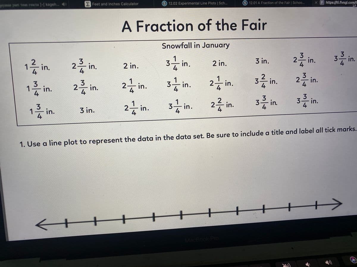 Feet and Inches Calculator
S 12.02 Experimental Line Plots | Sch...
S 12.01 A Fraction of the Fair | Schoo...
XF https://lti.flvsgl.com/f
past tean reacta 1-[ kageh...
A Fraction of the Fair
Snowfall in January
3in.
3-
1
2 in.
3 in.
2-
in.
in.
in.
in.
2 in.
2 in.
3는 in.
2
in.
2in.
3- in.
3
1층 in.
2층 in.
3-in.
3
3 in.
3- in.
4
2-
2 in.
4
1
in.
3 in.
4
1. Use a line plot to represent the data in the data set. Be sure to include a title and label all tick marks.
++>
++
++
+++
MacBook Pro
