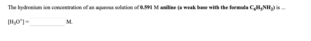 The hydronium ion concentration of an aqueous solution of 0.591 M aniline (a weak base with the formula C,H5NH,) is ...
[H;O*] =
М.
