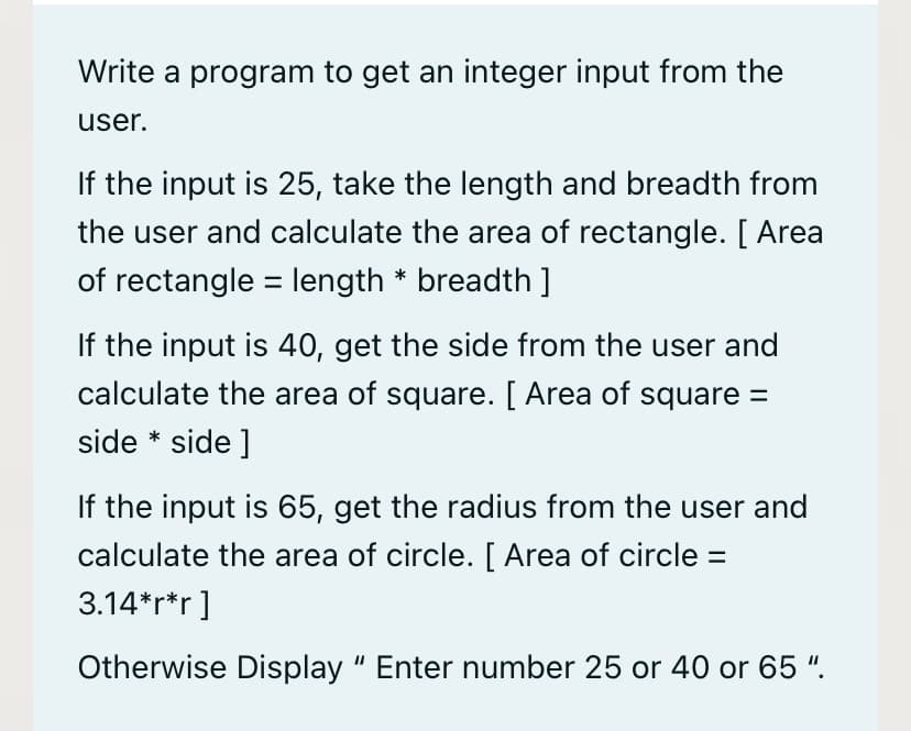 Write a program to get an integer input from the
user.
If the input is 25, take the length and breadth from
the user and calculate the area of rectangle. [ Area
of rectangle = length * breadth ]
If the input is 40, get the side from the user and
calculate the area of square. [ Area of square =
side * side ]
If the input is 65, get the radius from the user and
calculate the area of circle. [ Area of circle =
3.14*r*r]
Otherwise Display " Enter number 25 or 40 or 65 ".
