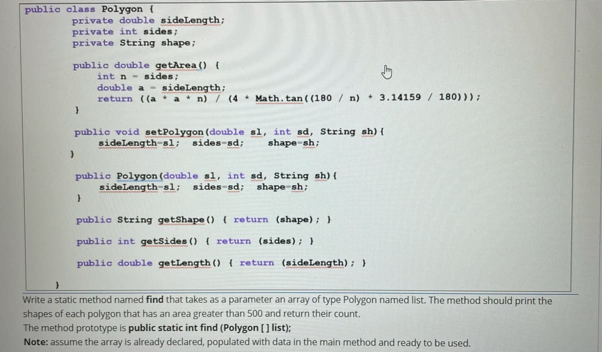 public class Polygon {
private double sideLength;
private int sides;
private String shape;
public double getArea () {
int n sides;
double a
sideLength;
return ((a * a * n) / (4 * Math.tan((180 / n) 3.14159 / 180)));
public void setPolygon (double sl, int sd, String sh) {
sides-sd;
sideLength-sl;
shape=sh;
public Polygon (double sl, int sd, String sh) (
sides-sd;
sideLengthsl;
shape=sh;
public String getShape () { return (shape); }
public int getSides () { return (sides); }
public double getLength () { return (sideLength); }
Write a static method named find that takes as a parameter an array of type Polygon named list. The method should print the
shapes of each polygon that has an area greater than 500 and return their count.
The method prototype is public static int find (Polygon [] list);
Note: assume the array is already declared, populated with data in the main method and ready to be used.
