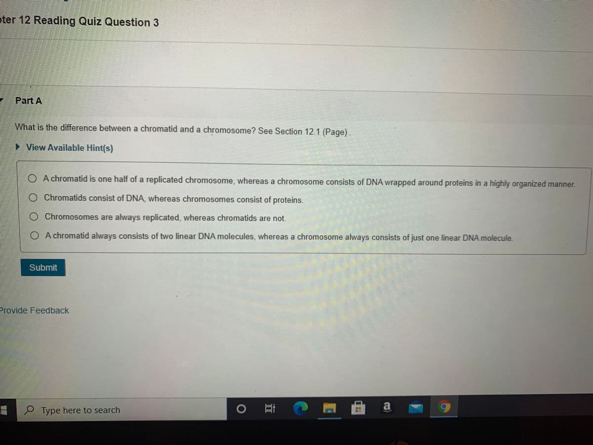 oter 12 Reading Quiz Question 3
Part A
What is the difference between a chromatid and a chromosome? See Section 12.1 (Page).
> View Available Hint(s)
O A chromatid is one half of a replicated chromosome, whereas a chromosome consists of DNA wrapped around proteins in a highly organized manner.
O Chromatids consist of DNA, whereas chromosomes consist of proteins.
O Chromosomes are always replicated, whereas chromatids are not.
O A chromatid always consists of two linear DNA molecules, whereas a chromosome always consists of just one linear DNA molecule.
Submit
Provide Feedback
P Type here to search
耳 1
a
