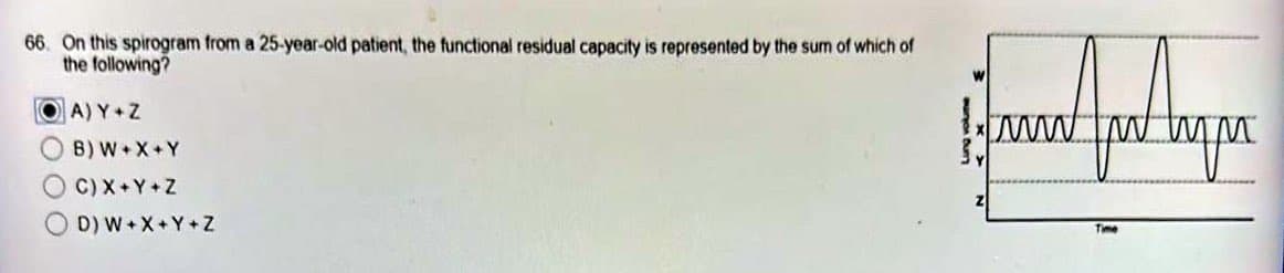 66. On this spirogram from a 25-year-old patient, the functional residual capacity is represented by the sum of which of
the following?
OA) Y+Z
B) W+X+Y
C) X+Y+Z
OD) W+X+Y+Z
and for the pa