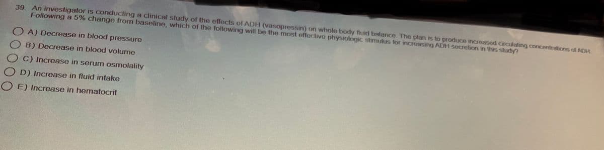 39. An investigator is conducting a clinical study of the effects of ADH (vasopressin) on whole body fluid balance. The plan is to produce increased circulating concentrations of ADH
Following a 5% change from baseline, which of the following will be the most effective physiologic stimulus for increasing ADH secretion in this study?
OA) Decrease in blood pressure
OB) Decrease in blood volume
OC) Increase in serum osmolality
D) Increase in fluid intake
OE) Increase in hematocrit