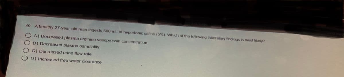 tomized Subject
49. A healthy 27-year-old man ingests 500 mL of hypertonic saline (5%). Which of the following laboratory findings is most likely?
OA) Decreased plasma arginine vasopressin concentration
B) Decreased plasma osmolality
C) Decreased urine flow rate
OD) Increased free water clearance