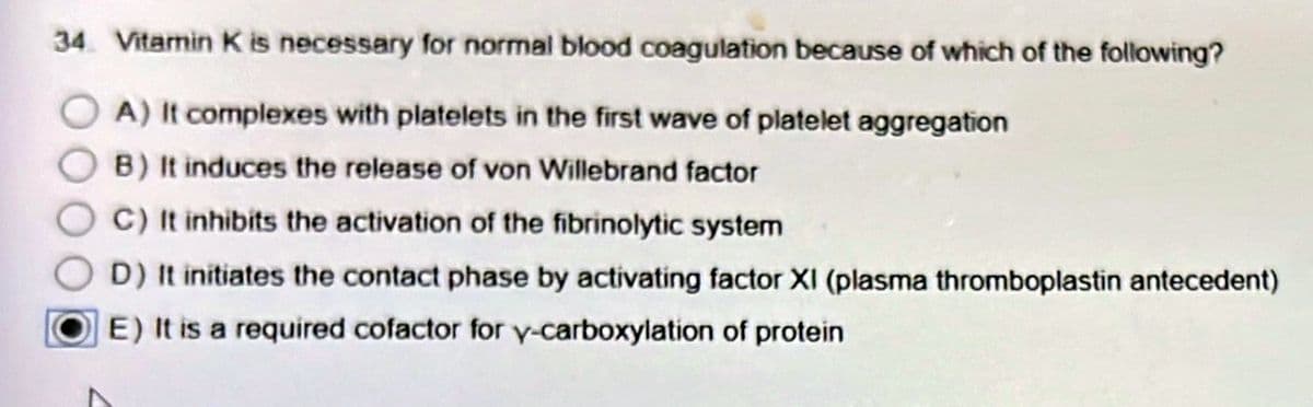 34 Vitamin K is necessary for normal blood coagulation because of which of the following?
OA) It complexes with platelets in the first wave of platelet aggregation
B) It induces the release of von Willebrand factor
C) It inhibits the activation of the fibrinolytic system
D) It initiates the contact phase by activating factor XI (plasma thromboplastin antecedent)
E) It is a required cofactor for y-carboxylation of protein