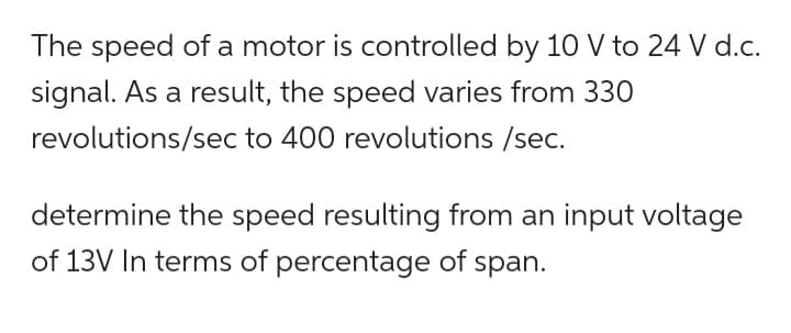 The speed of a motor is controlled by 10 V to 24 V d.c.
signal. As a result, the speed varies from 330
revolutions/sec to 400 revolutions /sec.
determine the speed resulting from an input voltage
of 13V In terms of percentage of span.