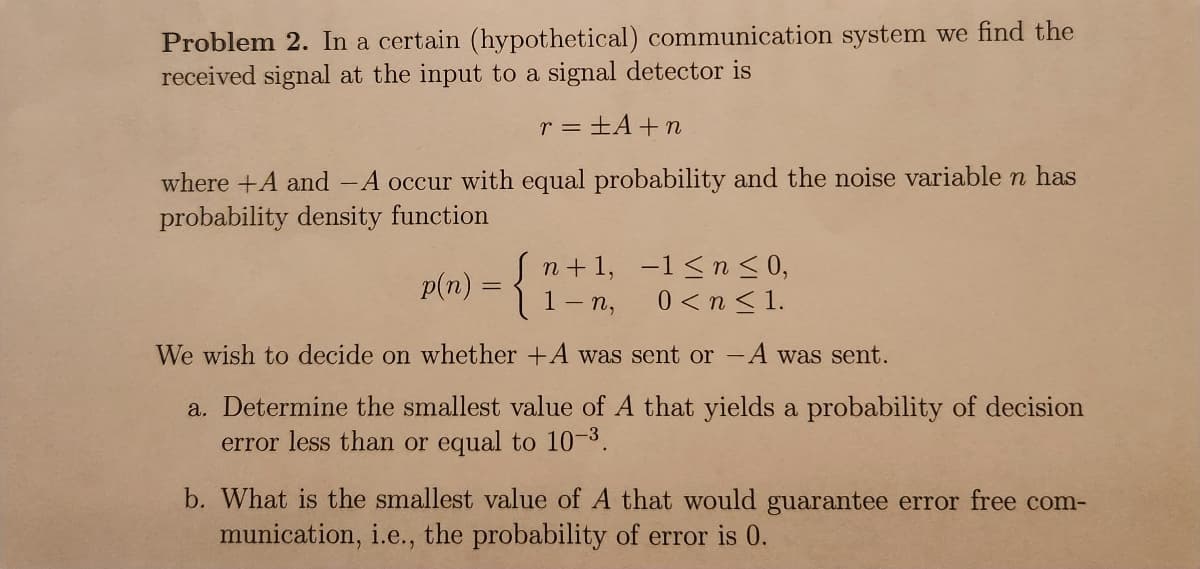 Problem 2. In a certain (hypothetical) communication system we find the
received signal at the input to a signal detector is
r = ±A+n
where +A and -A occur with equal probability and the noise variable n has
probability density function
p(n) = {
n+1,
1-n,
1≤ n ≤ 0,
0<n<1.
We wish to decide on whether +A was sent or -A was sent.
a. Determine the smallest value of A that yields a probability of decision
error less than or equal to 10-3.
b. What is the smallest value of A that would guarantee error free com-
munication, i.e., the probability of error is 0.