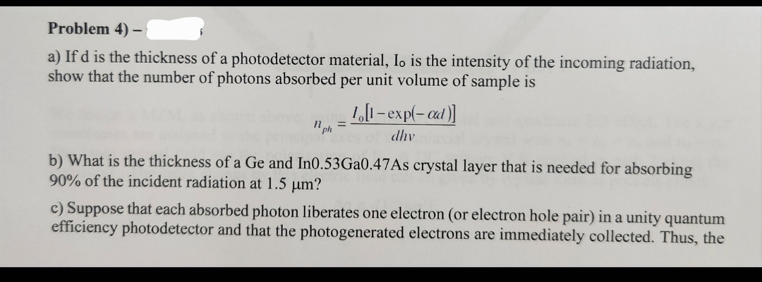Problem 4)
-
a) If d is the thickness of a photodetector material, Io is the intensity of the incoming radiation,
show that the number of photons absorbed per unit volume of sample is
1 ph
1,[1-exp(-ad)]
dhv
b) What is the thickness of a Ge and In0.53Ga0.47As crystal layer that is needed for absorbing
90% of the incident radiation at 1.5 μm?
c) Suppose that each absorbed photon liberates one electron (or electron hole pair) in a unity quantum
efficiency photodetector and that the photogenerated electrons are immediately collected. Thus, the
