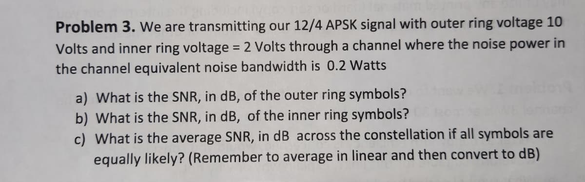 Problem 3. We are transmitting our 12/4 APSK signal with outer ring voltage 10
Volts and inner ring voltage = 2 Volts through a channel where the noise power in
the channel equivalent noise bandwidth is 0.2 Watts
a) What is the SNR, in dB, of the outer ring symbols?
b) What is the SNR, in dB, of the inner ring symbols?
c) What is the average SNR, in dB across the constellation if all symbols are
equally likely? (Remember to average in linear and then convert to dB)