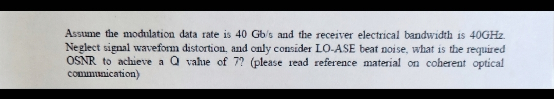 Assume the modulation data rate is 40 Gb/s and the receiver electrical bandwidth is 40GHz.
Neglect signal waveform distortion, and only consider LO-ASE beat noise, what is the required
OSNR to achieve a Q value of 7? (please read reference material on coherent optical
communication)