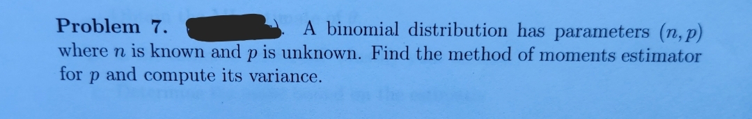 Problem 7.
A binomial distribution has parameters (n, p)
where n is known and p is unknown. Find the method of moments estimator
for p and compute its variance.