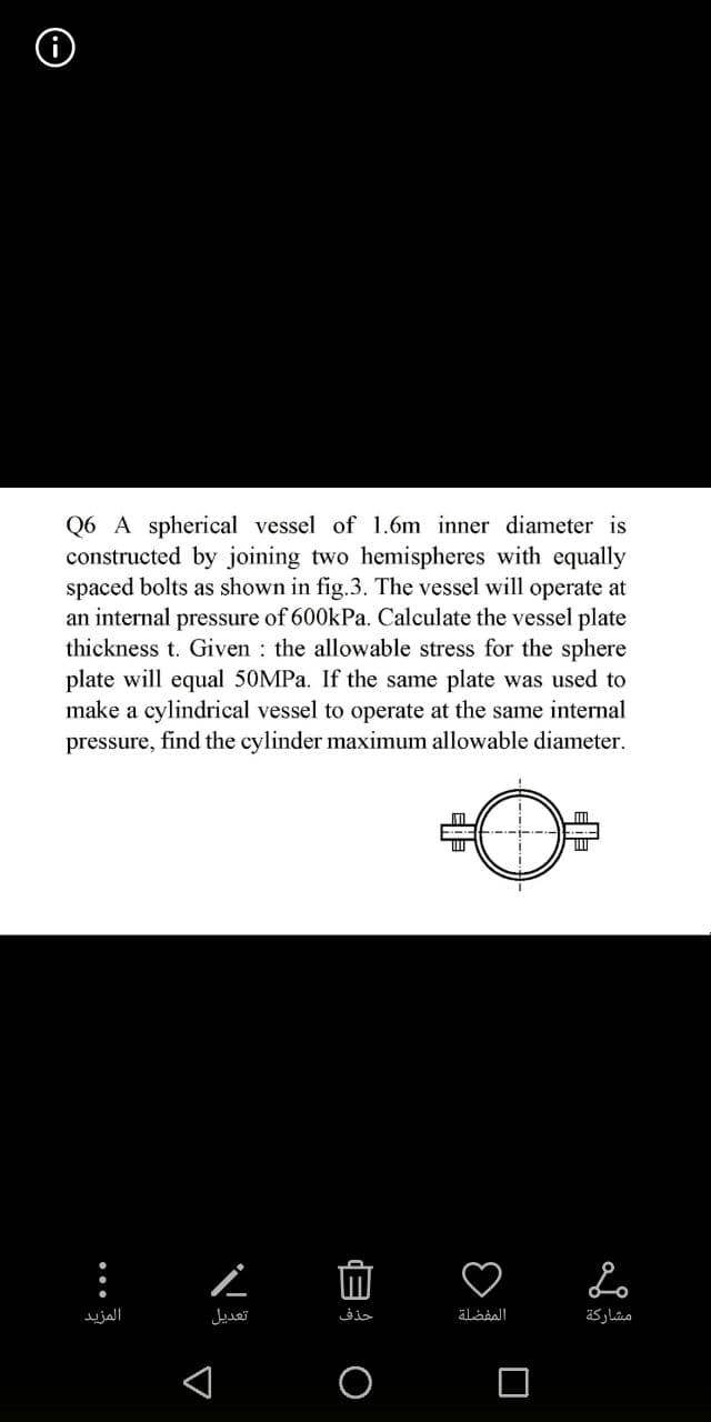 Q6 A spherical vessel of 1.6m inner diameter is
constructed by joining two hemispheres with equally
spaced bolts as shown in fig.3. The vessel will operate at
an internal pressure of 600kPa. Calculate the vessel plate
thickness t. Given the allowable stress for the sphere
plate will equal 50MPa. If the same plate was used to
make a cylindrical vessel to operate at the same internal
pressure, find the cylinder maximum allowable diameter.
...
المزيد
A
Ľ
تعديل
حذف
0
المفضلة
Lo
مشاركة