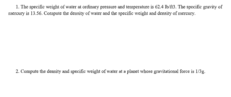1. The specific weight of water at ordinary pressure and temperature is 62.4 lb/f3. The specific gravity of
mercury is 13.56. Compute the density of water and the specific weight and density of mercury.
2. Compute the density and specific weight of water at a planet whose gravitational force is 1/3g.
