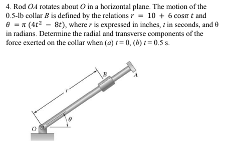 4. Rod OA rotates about O in a horizontal plane. The motion of the
0.5-lb collar B is defined by the relations r = 10 + 6 coSn t and
e = 1 (4t? – 8t), where r is expressed in inches, t in seconds, and 0
in radians. Determine the radial and transverse components of the
force exerted on the collar when (a) t= 0, (b) t = 0.5 s.
B
