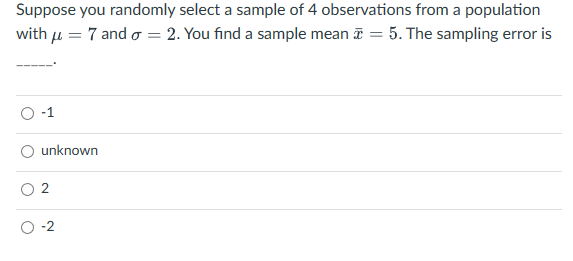 Suppose you randomly select a sample of 4 observations from a population
with μ = 7 and o=2. You find a sample mean = 5. The sampling error is
unknown
2
O-2