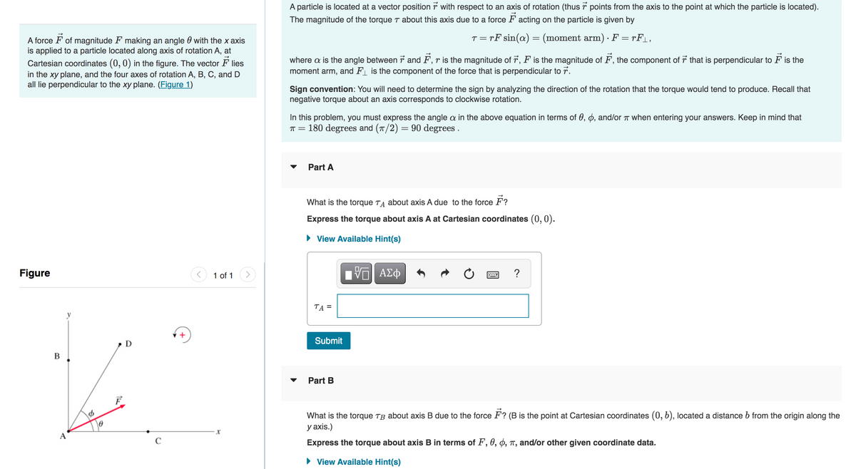 A force of magnitude F making an angle with the x axis
is applied to a particle located along axis of rotation A, at
Cartesian coordinates (0, 0) in the figure. The vector Flies
in the xy plane, and the four axes of rotation A, B, C, and D
all lie perpendicular to the xy plane. (Figure 1)
Figure
B
A
0
D
+
1 of 1
X
7
A particle is located at a vector position with respect to an axis of rotation (thus points from the axis to the point at which the particle is located).
The magnitude of the torque about this axis due to a force Facting on the particle is given by
t = rF sin(a) = (moment arm) · F = rF_,
where a is the angle between 7 and F, r is the magnitude of ☞, F is the magnitude of F, the component of that is perpendicular to ♬ is the
and F is the component of the force that is perpendicular to 7.
moment arm,
Sign convention: You will need to determine the sign by analyzing the direction of the rotation that the torque would tend to produce. Recall that
negative torque about an axis corresponds to clockwise rotation.
In this problem, you must express the angle a in the above equation in terms of 0, 0, and/or π when entering your answers. Keep in mind that
π = 180 degrees and (π/2) = 90 degrees.
Part A
What is the torque T about axis A due to the force F?
Express the torque about axis A at Cartesian coordinates (0, 0).
► View Available Hint(s)
TA =
Submit
Part B
IVE ΑΣΦ
?
What is the torque TB about axis B due to the force F? (B is the point at Cartesian coordinates (0, 6), located a distance b from the origin along the
y axis.)
Express the torque about axis B in terms of F, 0, 0, π, and/or other given coordinate data.
► View Available Hint(s)