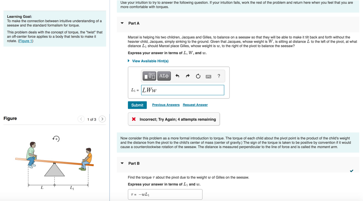 Learning Goal:
To make the connection between intuitive understanding of a
seesaw and the standard formalism for torque.
This problem deals with the concept of torque, the "twist" that
an off-center force applies to a body that tends to make it
rotate. (Figure 1)
Figure
L
L₁
1 of 3 >
Use your intuition to try to answer the following question. If your intuition fails, work the rest of the problem and return here when you feel that you are
more comfortable with torques.
▼ Part A
Marcel is helping his two children, Jacques and Gilles, to balance on a seesaw so that they will be able to make it tilt back and forth without the
heavier child, Jacques, simply sinking to the ground. Given that Jacques, whose weight is W, is sitting at distance L to the left of the pivot, at what
distance L₁ should Marcel place Gilles, whose weight is w, to the right of the pivot to balance the seesaw?
Express your answer in terms of L, W, and w.
► View Available Hint(s)
L₁= LWW
Submit
V—| ΑΣΦ
Previous Answers Request Answer
X Incorrect; Try Again; 4 attempts remaining
▼ Part B
?
Now consider this problem as a more formal introduction to torque. The torque of each child about the pivot point is the product of the child's weight
and the distance from the pivot to the child's center of mass (center of gravity.) The sign of the torque is taken to be positive by convention if it would
cause a counterclockwise rotation of the seesaw. The distance is measured perpendicular to the line of force and is called the moment arm.
Find the torque T about the pivot due to the weight w of Gilles on the seesaw.
Express your answer in terms of L₁ and w.
T = -wL₁