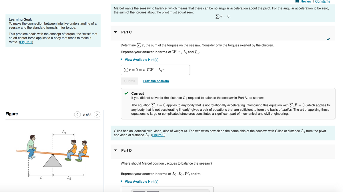 Learning Goal:
To make the connection between intuitive understanding of a
seesaw and the standard formalism for torque.
This problem deals with the concept of torque, the "twist" that
an off-center force applies to a body that tends to make it
rotate. (Figure 1)
Figure
L
L3
<
2 of 3
Review | Constants
Marcel wants the seesaw to balance, which means that there can be no angular acceleration about the pivot. For the angular acceleration to be zero,
the sum of the torques about the pivot must equal zero:
Στ = 0.
Part C
Determine T, the sum of the torques on the seesaw. Consider only the torques exerted by the children.
Express your answer in terms of W, w, L, and L₁.
► View Available Hint(s)
ΣT=0= = LW – L₁w
Submit
Previous Answers
Correct
If you did not solve for the distance L₁ required to balance the seesaw in Part A, do so now.
The equation [T = 0 applies to any body that is not rotationally accelerating. Combining this equation with ΣF = 0 (which applies to
any body that is not accelerating linearly) gives pair of equations that are sufficient to form the basis of statics. The art of app ing these
equations to large or complicated structures constitutes a significant part of mechanical and civil engineering.
Gilles has an identical twin, Jean, also of weight w. The two twins now sit on the same side of the seesaw, with Gilles at distance L2 from the pivot
and Jean at distance L3. (Figure 2)
Part D
Where should Marcel position Jacques to balance the seesaw?
<
Express your answer in terms of L2, L3, W, and w.
► View Available Hint(s)