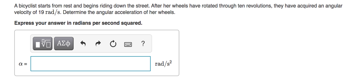 A bicyclist starts from rest and begins riding down the street. After her wheels have rotated through ten revolutions, they have acquired an angular
velocity of 19 rad/s. Determine the angular acceleration of her wheels.
Express your answer in radians per second squared.
απ
ΨΕΙ ΑΣΦ
?
rad/s²