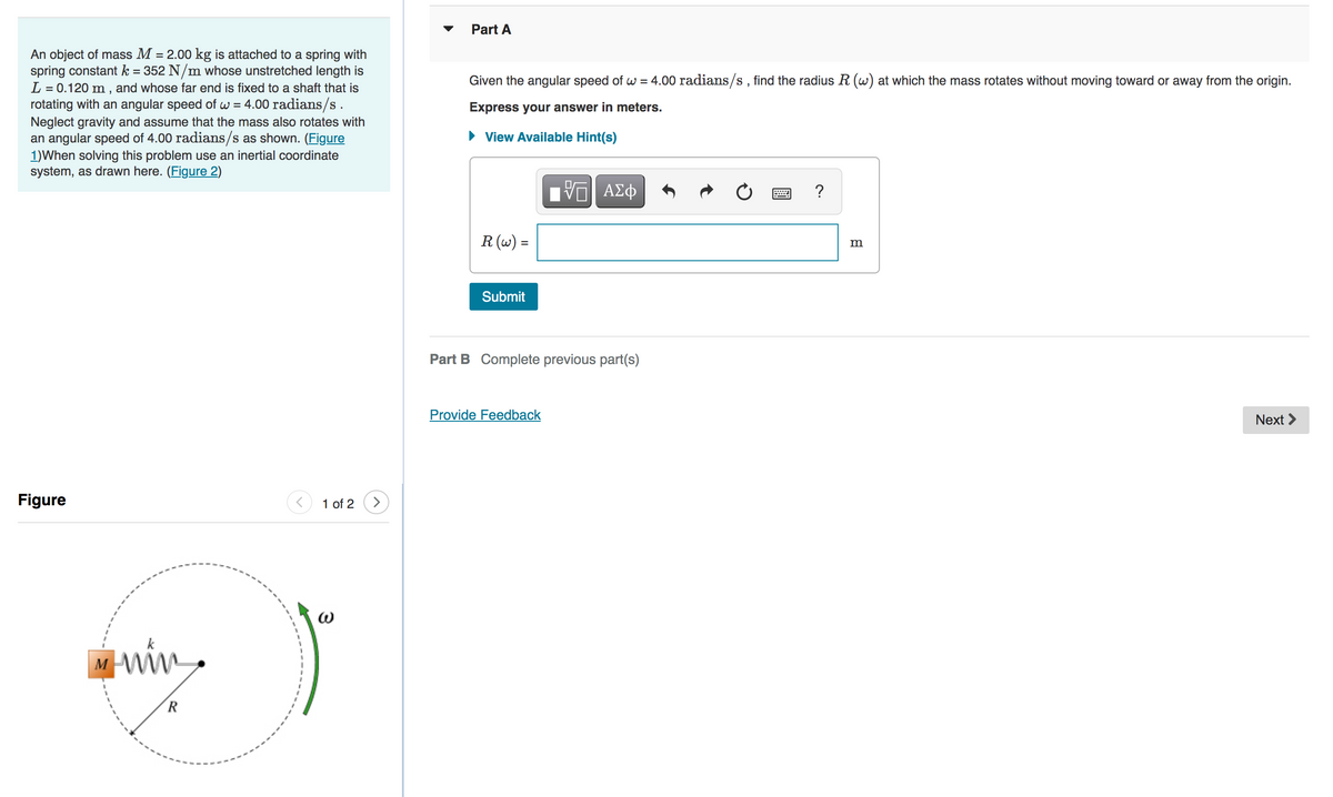 An object of mass M = 2.00 kg is attached to a spring with
spring constant k = 352 N/m whose unstretched length is
L = 0.120 m, and whose far end is fixed to a shaft that is
rotating with an angular speed of w = 4.00 radians/s.
Neglect gravity and assume that the mass also rotates with
an angular speed of 4.00 radians/s as shown. (Figure
1) When solving this problem use an inertial coordinate
system, as drawn here. (Figure 2)
Figure
M
min.
R
< 1 of 2
3
>
Part A
Given the angular speed of w = 4.00 radians/s, find the radius R (w) at which the mass rotates without moving toward or away from the origin.
Express your answer in meters.
► View Available Hint(s)
R (w) =
Submit
—| ΑΣΦ
Part B Complete previous part(s)
Provide Feedback
?
m
Next