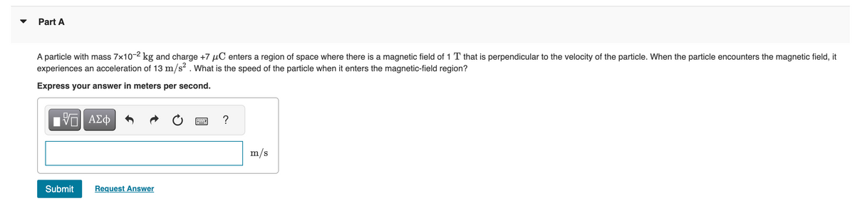 Part A
A particle with mass 7×10-² kg and charge +7 µC enters a region of space where there is a magnetic field of 1 T that is perpendicular to the velocity of the particle. When the particle encounters the magnetic field, it
experiences an acceleration of 13 m/s2. What is the speed of the particle when it enters the magnetic-field region?
Express your answer in meters per second.
Π| ΑΣΦ
Submit
Request Answer
?
m/s