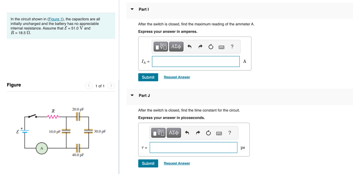 In the circuit shown in (Figure 1), the capacitors are all
initially uncharged and the battery has no appreciable
internal resistance. Assume that E = 51.0 V and
R = 18.5.
Figure
E
R
10.0 pF
20.0 pF
40.0 pF
1 of 1
30.0 pF
Part I
After the switch is closed, find the maximum reading of the ammeter A.
Express your answer in amperes.
ΜΠΙ ΑΣΦ
IA =
Submit
Part J
T =
Request Answer
After the switch is closed, find the time constant for the circuit.
Express your answer in picoseconds.
Submit
VO
ΑΣΦ
?
Request Answer
?
A
ps