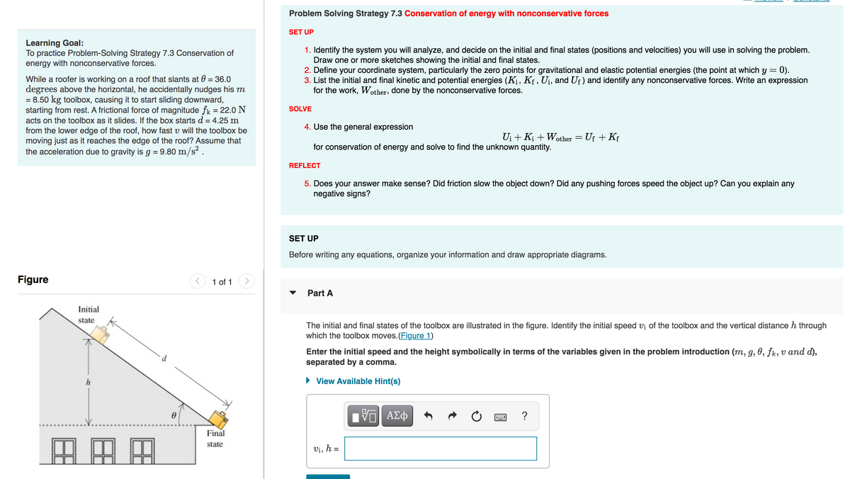 Learning Goal:
To practice Problem-Solving Strategy 7.3 Conservation of
energy with nonconservative forces.
While a roofer is working on a roof that slants at 0 = 36.0
degrees above the horizontal, he accidentally nudges his m
= 8.50 kg toolbox, causing it to start sliding downward,
starting from rest. A frictional force of magnitude fk = 22.0 N
acts on the toolbox as it slides. If the box starts d = 4.25 m
from the lower edge of the roof, how fast v will the toolbox be
moving just as it reaches the edge of the roof? Assume that
the acceleration due to gravity is g = 9.80 m/s².
Figure
Initial
state
h
田
AA
0
1 of 1
Final
state
Problem Solving Strategy 7.3 Conservation of energy with nonconservative forces
SET UP
1. Identify the system you will analyze, and decide on the initial and final states (positions and velocities) you will use in solving the problem.
Draw one or more sketches showing the initial and final states.
= 0).
2. Define your coordinate system, particularly the zero points for gravitational and elastic potential energies (the point at which y =
3. List the initial and final kinetic and potential energies (K₁, Kƒ, U¡, and Uƒ) and identify any nonconservative forces. Write an expression
for the work, Wother, done by the nonconservative forces.
SOLVE
4. Use the general expression
for conservation of energy and solve to find the unknown quantity.
REFLECT
5. Does your answer make sense? Did friction slow the object down? Did any pushing forces speed the object up? Can you explain any
negative signs?
SET UP
Before writing any equations, organize your information and draw appropriate diagrams.
Part A
U₁ + Ki + Wother = Uƒ + Kf
The initial and final states of the toolbox are illustrated in the figure. Identify the initial speed v₁ of the toolbox and the vertical distance h through
which the toolbox moves. (Figure 1)
Enter the initial speed and the height symbolically in terms of the variables given in the problem introduction (m, g, 0, fk, v and d),
separated by a comma.
View Available Hint(s)
Vi, h =
VE ΑΣΦ
?