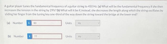 A guitar player tunes the fundamental frequency of a guitar string to 450 Hz. (a) What will be the fundamental frequency if she then
increases the tension in the string by 29%? (b) What will it be if, instead, she decreases the length along which the string oscillates by
sliding her finger from the tuning key one-third of the way down the string toward the bridge at the lower end?
(a) Number i 80
(b) Number
i 77
Units
Units
Hz
Hz
