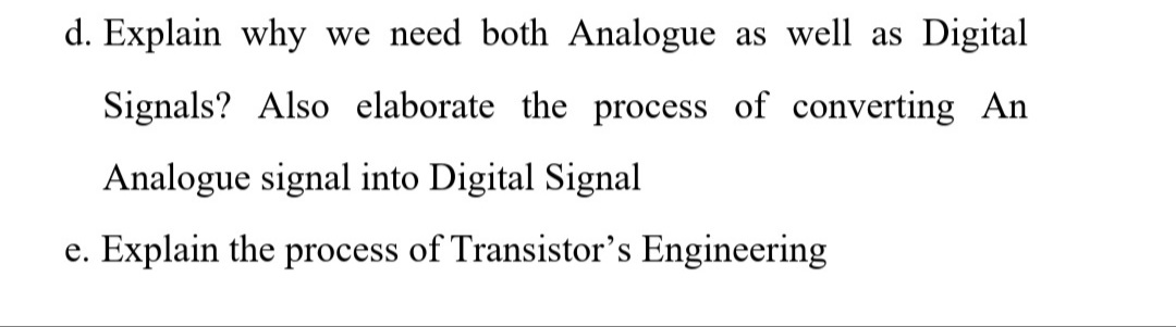 d. Explain why we need both Analogue as well as Digital
Signals? Also elaborate the process of converting An
Analogue signal into Digital Signal
e. Explain the process of Transistor's Engineering
