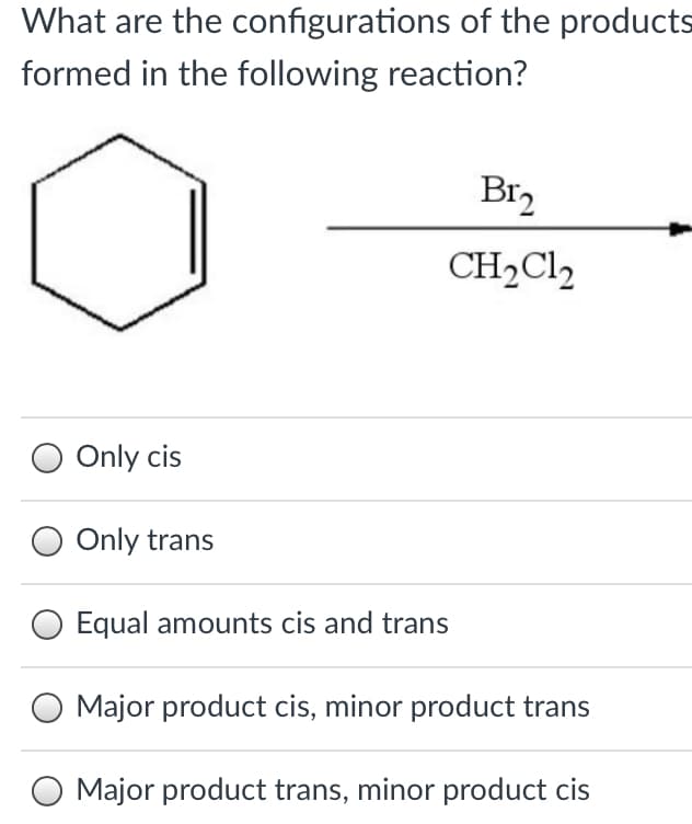 What are the configurations of the products
formed in the following reaction?
Br2
CH2CI,
Only cis
Only trans
O Equal amounts cis and trans
O Major product cis, minor product trans
Major product trans, minor product cis
