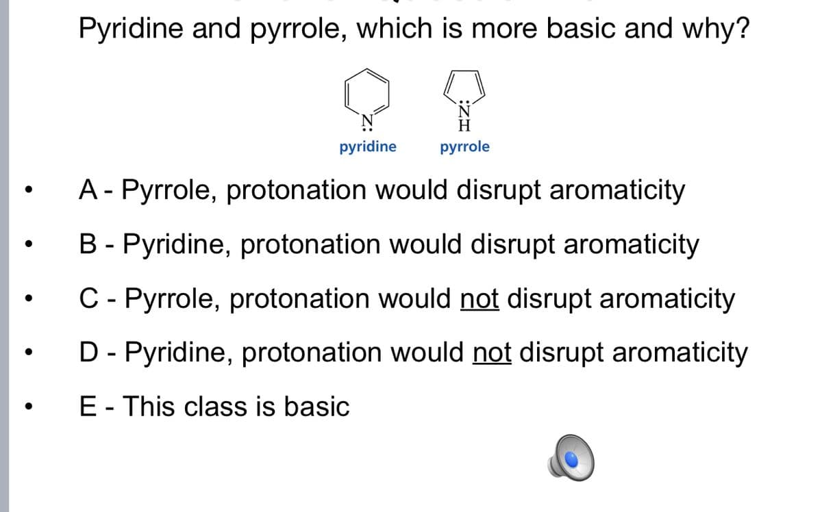 Pyridine and pyrrole, which is more basic and why?
H
pyridine
pyrrole
A- Pyrrole, protonation would disrupt aromaticity
B - Pyridine, protonation would disrupt aromaticity
C- Pyrrole, protonation would not disrupt aromaticity
D - Pyridine, protonation would not disrupt aromaticity
E- This class is basic
