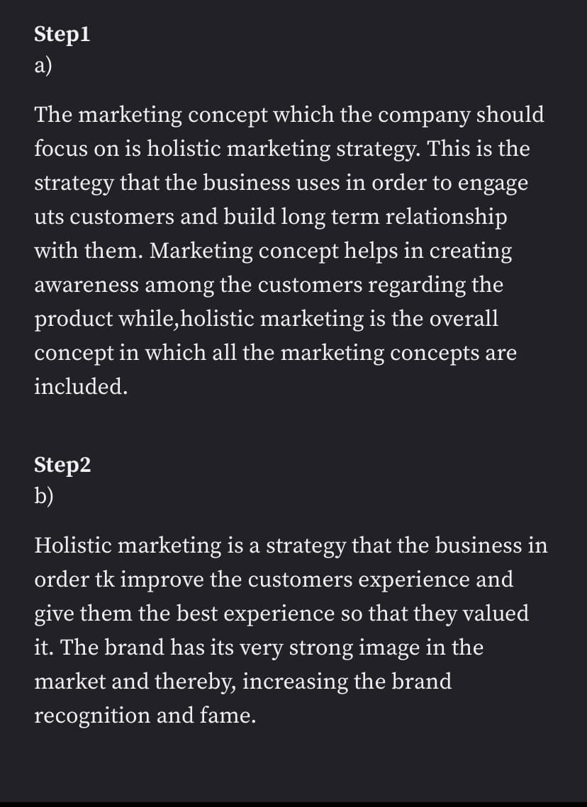 Step1
а)
The marketing concept which the company should
focus on is holistic marketing strategy. This is the
strategy that the business uses in order to engage
uts customers and build long term relationship
with them. Marketing concept helps in creating
awareness among the customers regarding the
product while,holistic marketing is the overall
concept in which all the marketing concepts are
included.
Step2
b)
Holistic marketing is a strategy that the business in
order tk improve the customers experience and
give them the best experience so that they valued
it. The brand has its very strong image in the
market and thereby, increasing the brand
recognition and fame.
