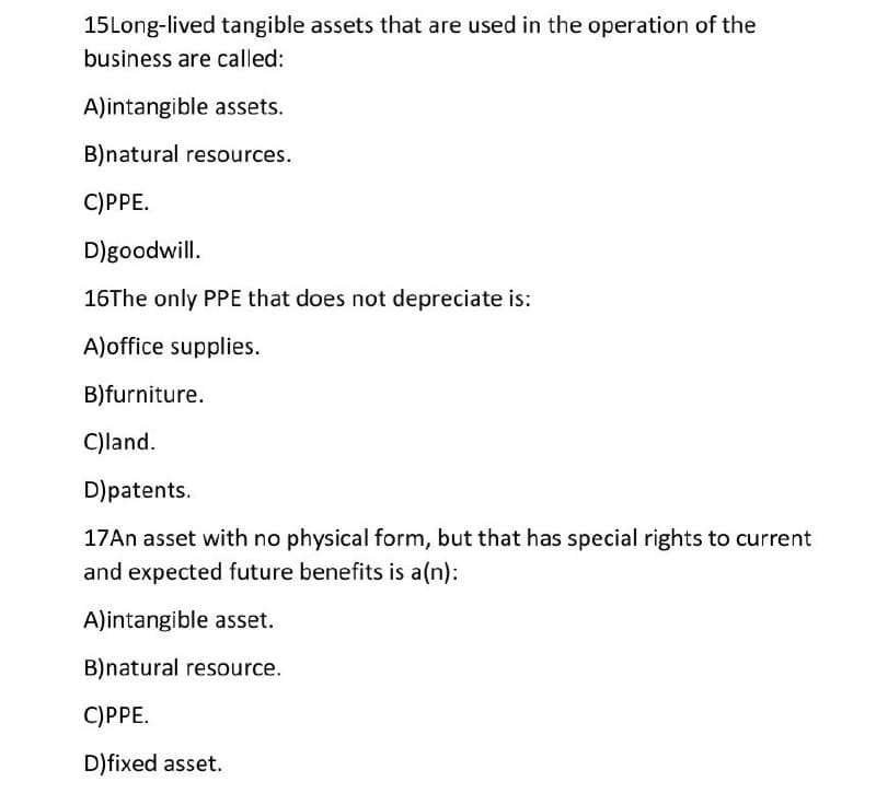 15Long-lived tangible assets that are used in the operation of the
business are called:
A)intangible assets.
B)natural resources.
C)PPE.
D)goodwill.
16The only PPE that does not depreciate is:
A)office supplies.
B)furniture.
C)land.
D)patents.
17An asset with no physical form, but that has special rights to current
and expected future benefits is a(n):
A)intangible asset.
B)natural resource.
C)PPE.
D)fixed asset.