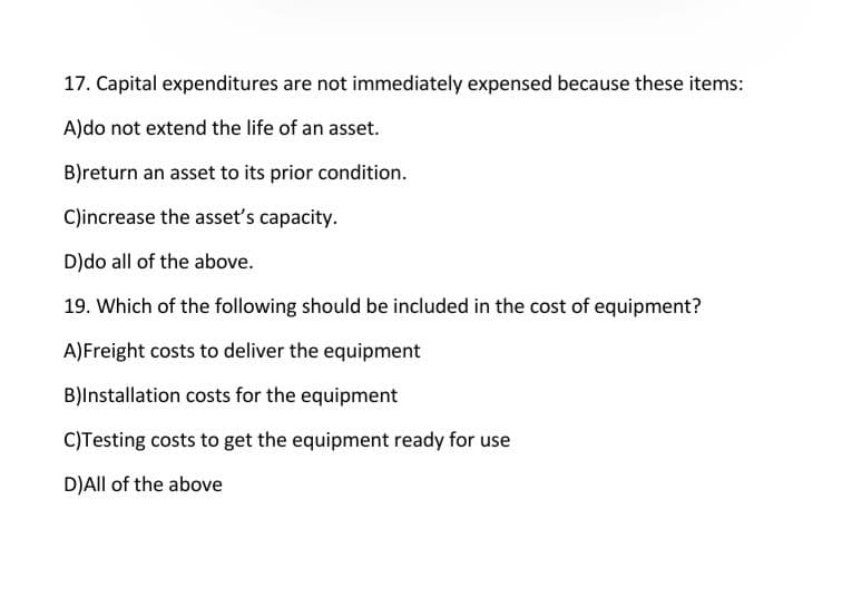 17. Capital expenditures are not immediately expensed because these items:
A)do not extend the life of an asset.
B)return an asset to its prior condition.
C)increase the asset's capacity.
D)do all of the above.
19. Which of the following should be included in the cost of equipment?
A) Freight costs to deliver the equipment
B)Installation costs for the equipment
C)Testing costs to get the equipment ready for use
D)All of the above