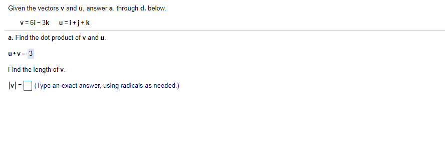 Given the vectors v and u, answer a. through d. below.
v = 6i - 3k u=i+j+k
a. Find the dot product of v and u.
u•v= 3
Find the length of v.
|v| = (Type an exact answer, using radicals as needed.)
