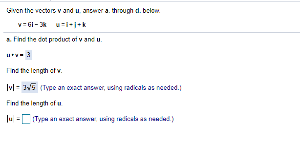 Given the vectors v and u, answer a. through d. below.
v = 6i - 3k u=i +j+k
a. Find the dot product of v and u.
u•v= 3
Find the length of v.
|v| = 35 (Type an exact answer, using radicals as needed.)
%3D
Find the length of u.
Ju| =(Type an exact answer, using radicals as needed.)
