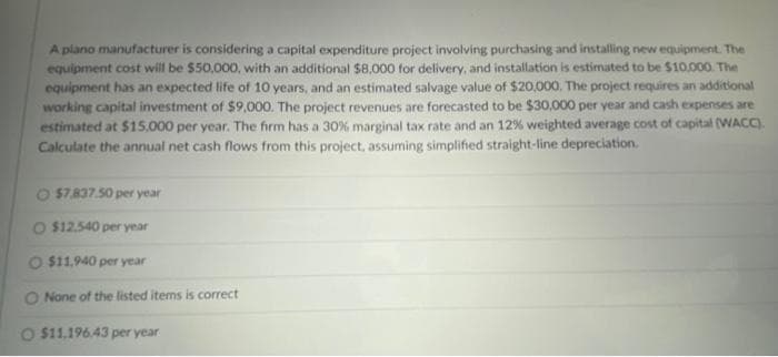 A plano manufacturer is considering a capital expenditure project involving purchasing and installing new equipment. The
equipment cost will be $50,000, with an additional $8,000 for delivery, and installation is estimated to be $10.000. The
equipment has an expected life of 10 years, and an estimated salvage value of $20,000. The project requires an additional
working capital investment of $9,000. The project revenues are forecasted to be $30,000 per year and cash expenses are
estimated at $15,000 per year. The firm has a 30% marginal tax rate and an 12% weighted average cost of capital (WACC).
Calculate the annual net cash flows from this project, assuming simplified straight-line depreciation.
O $7,837.50 per year
O $12.540 per year
$11,940 per year
O None of the listed items is correct
O $11.196.43 per year