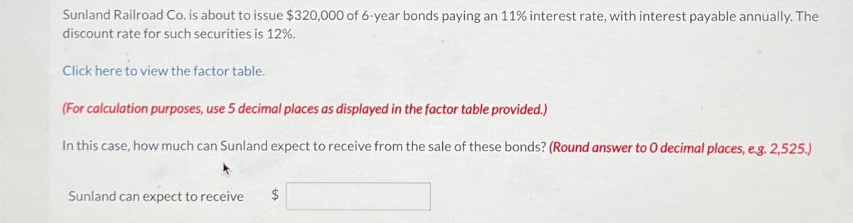 Sunland Railroad Co. is about to issue $320,000 of 6-year bonds paying an 11% interest rate, with interest payable annually. The
discount rate for such securities is 12%.
Click here to view the factor table.
(For calculation purposes, use 5 decimal places as displayed in the factor table provided.)
In this case, how much can Sunland expect to receive from the sale of these bonds? (Round answer to 0 decimal places, e.g. 2,525.)
Sunland can expect to receive
$