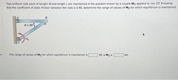 es
Two uniform rods each of weight Wand length L are maintained in the position shown by a couple Mo applied to rod CD. Knowing
that the coefficient of static friction between the rods is 0.40, determine the range of values of Mo for which equilibrium is maintained.
0=30°
Mo
The range of values of Mo for which equilibrium is maintained is
WLMO s
WL.