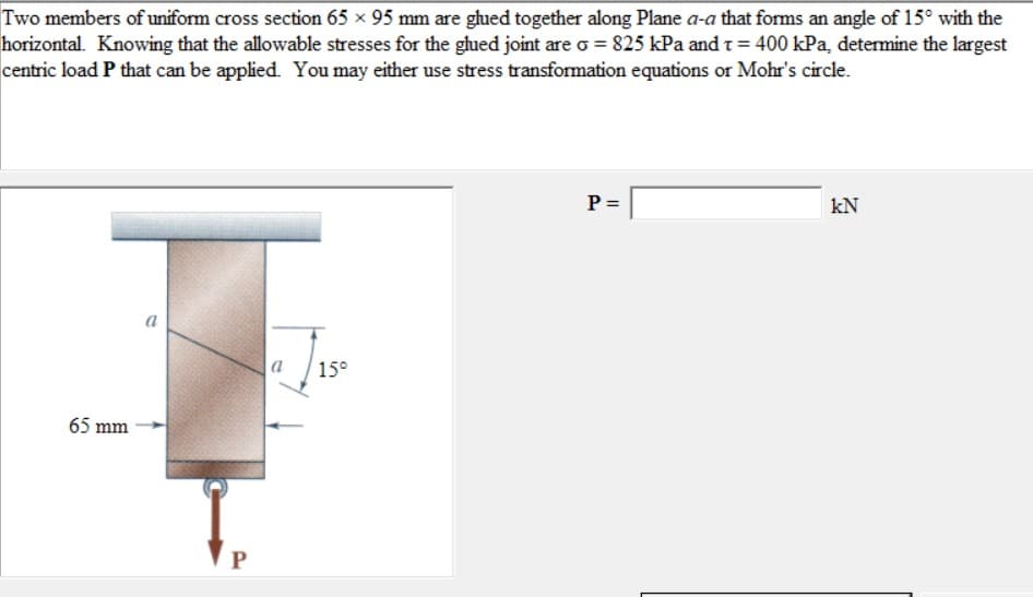 Two members of uniform cross section 65 x 95 mm are glued together along Plane a-a that forms an angle of 15° with the
horizontal. Knowing that the allowable stresses for the glued joint are o = 825 kPa and t = 400 kPa, determine the largest
centric load P that can be applied. You may either use stress transformation equations or Mohr's circle.
65 mm
a
P
a 15°
P =
kN