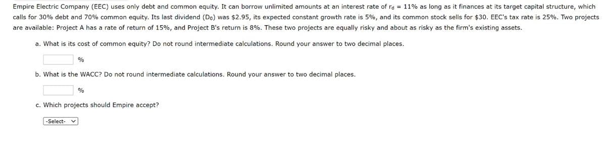 Empire Electric Company (EEC) uses only debt and common equity. It can borrow unlimited amounts at an interest rate of ra = 11% as long as it finances at its target capital structure, which
calls for 30% debt and 70% common equity. Its last dividend (Do) was $2.95, its expected constant growth rate is 5%, and its common stock sells for $30. EEC's tax rate is 25%. Two projects
are available: Project A has a rate of return of 15%, and Project B's return is 8%. These two projects are equally risky and about as risky as the firm's existing assets.
a. What is its cost of common equity? Do not round intermediate calculations. Round your answer to two decimal places.
%
b. What is the WACC? Do not round intermediate calculations. Round your answer to two decimal places.
-Select-
%
c. Which projects should Empire accept?