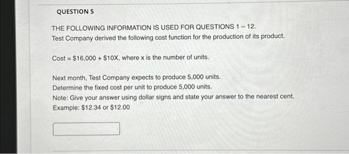 QUESTION 5
THE FOLLOWING INFORMATION IS USED FOR QUESTIONS 1-12.
Test Company derived the following cost function for the production of its product.
Cost = $16,000+ $10X, where x is the number of units.
Next month, Test Company expects to produce 5,000 units.
Determine the fixed cost per unit to produce 5,000 units.
Note: Give your answer using dollar signs and state your answer to the nearest cent.
Example: $12.34 or $12.00