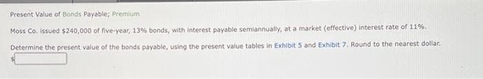 Present Value of Bonds Payable; Premium
Moss Co. issued $240,000 of five-year, 13% bonds, with interest payable semiannually, at a market (effective) interest rate of 11%.
Determine the present value of the bonds payable, using the present value tables in Exhibit 5 and Exhibit 7. Round to the nearest dollar.