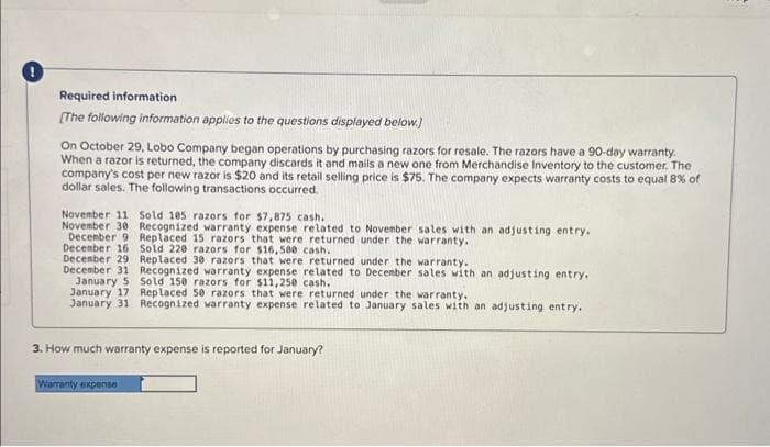 !
Required information
[The following information applies to the questions displayed below.)
On October 29, Lobo Company began operations by purchasing razors for resale. The razors have a 90-day warranty.
When a razor is returned, the company discards it and mails a new one from Merchandise Inventory to the customer. The
company's cost per new razor is $20 and its retail selling price is $75. The company expects warranty costs to equal 8% of
dollar sales. The following transactions occurred.
November 11 Sold 105 razors for $7,875 cash.
November 30 Recognized warranty expense related to November sales with an adjusting entry.
December 9 Replaced 15 razors that were returned under the warranty.
December 16 Sold 220 razors for $16,500 cash.
December 29
Replaced 30 razors that were returned under the warranty.
December 31 Recognized warranty expense related to December sales with an adjusting entry.
January 5 Sold 150 razors for $11,250 cash.
January 17
Replaced 50 razors that were returned under the warranty.
January 31 Recognized warranty expense related to January sales with an adjusting entry.
3. How much warranty expense is reported for January?
Warranty expense