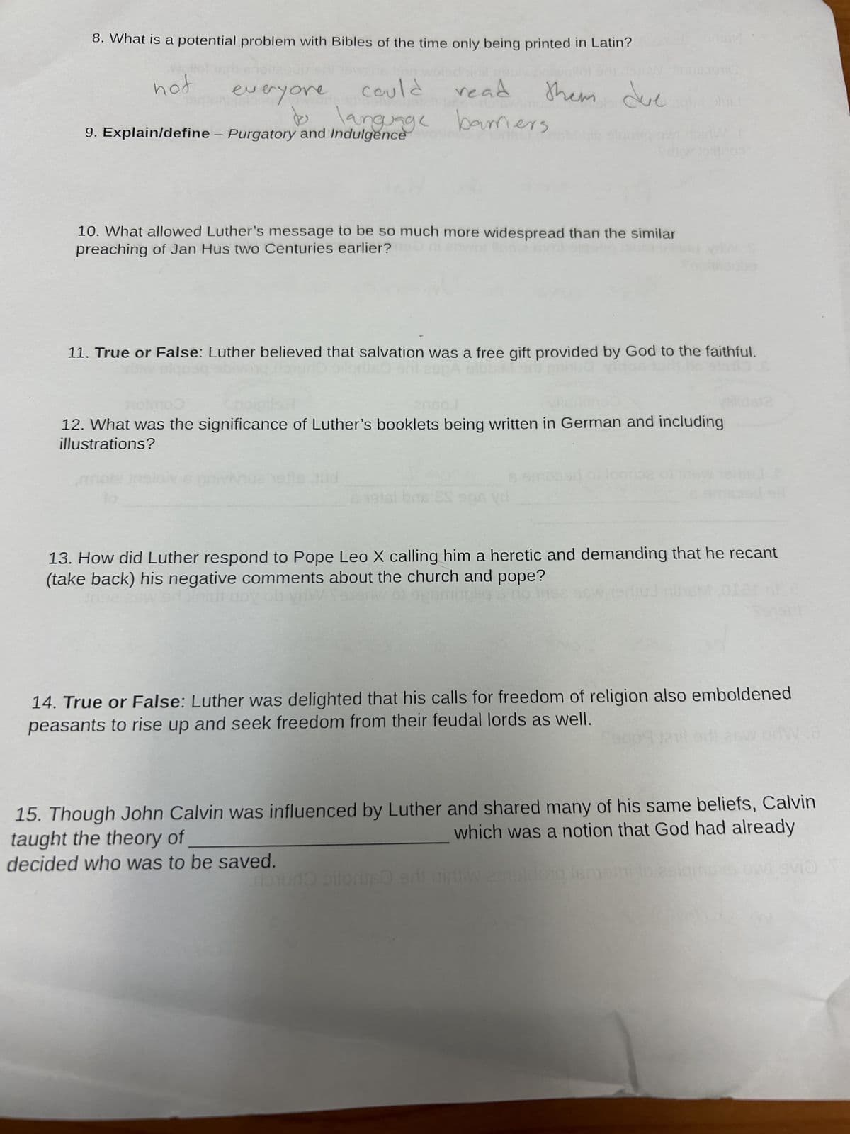 8. What is a potential problem with Bibles of the time only being printed in Latin?
not
everyone coule
read
anguage barriers
them due
9. Explain/define - Purgatory and Indulgence
10. What allowed Luther's message to be so much more widespread than the similar
preaching of Jan Hus two Centuries earlier?i enwollen.
11. True or False: Luther believed that salvation was a free gift provided by God to the faithful.
20160
12. What was the significance of Luther's booklets being written in German and including
illustrations?
3.19
13. How did Luther respond to Pope Leo X calling him a heretic and demanding that he recant
(take back) his negative comments about the church and pope?
edinidr uov ob vrW $919
14. True or False: Luther was delighted that his calls for freedom of religion also emboldened
peasants to rise up and seek freedom from their feudal lords as well.
15. Though John Calvin was influenced by Luther and shared many of his same beliefs, Calvin
which was a notion that God had already
taught the theory of
decided who was to be saved.
ความ olloniliso
nirliw ameldong ism