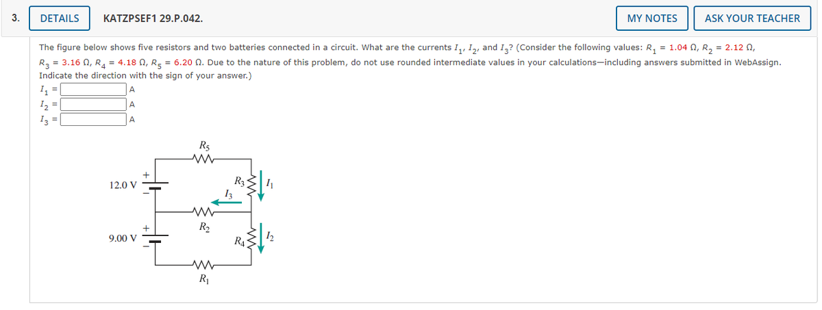 3.
DETAILS
KATZPSEF1 29.P.042.
MY NOTES
ASK YOUR TEACHER
The figure below shows five resistors and two batteries connected in a circuit. What are the currents I,, I,, and 1,? (Consider the following values: R, = 1.04 N, R, = 2.12 0,
R3 = 3.16 0, R, = 4.18 N, R, = 6.20 N. Due to the nature of this problem, do not use rounded intermediate values in your calculations-including answers submitted in WebAssign.
Indicate the direction with the sign of your answer.)
I =
A
A
I3 =
A
R5
R3
12.0 V
R2
R4
9.00 V
12
R1
