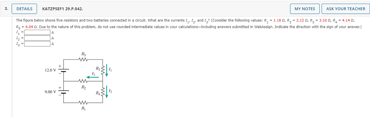 3.
DETAILS
KATZPSEF1 29.P.042.
MY NOTES
ASK YOUR TEACHER
The figure below shows five resistors and two batteries connected in a circuit. What are the currents I,, 1,, and I,? (Consider the following values: R, = 1.18 N, R, = 2.12 0, R, = 3.10 , R, = 4.14 0,
R, = 6.04 Q. Due to the nature of this problem, do not use rounded intermediate values in your calculations-including answers submitted in WebAssign. Indicate the direction with the sign of your answer.)
I,
I, =
A
I3
A
Rs
R3
12.0 V
R2
R4
9.00 V
R1
