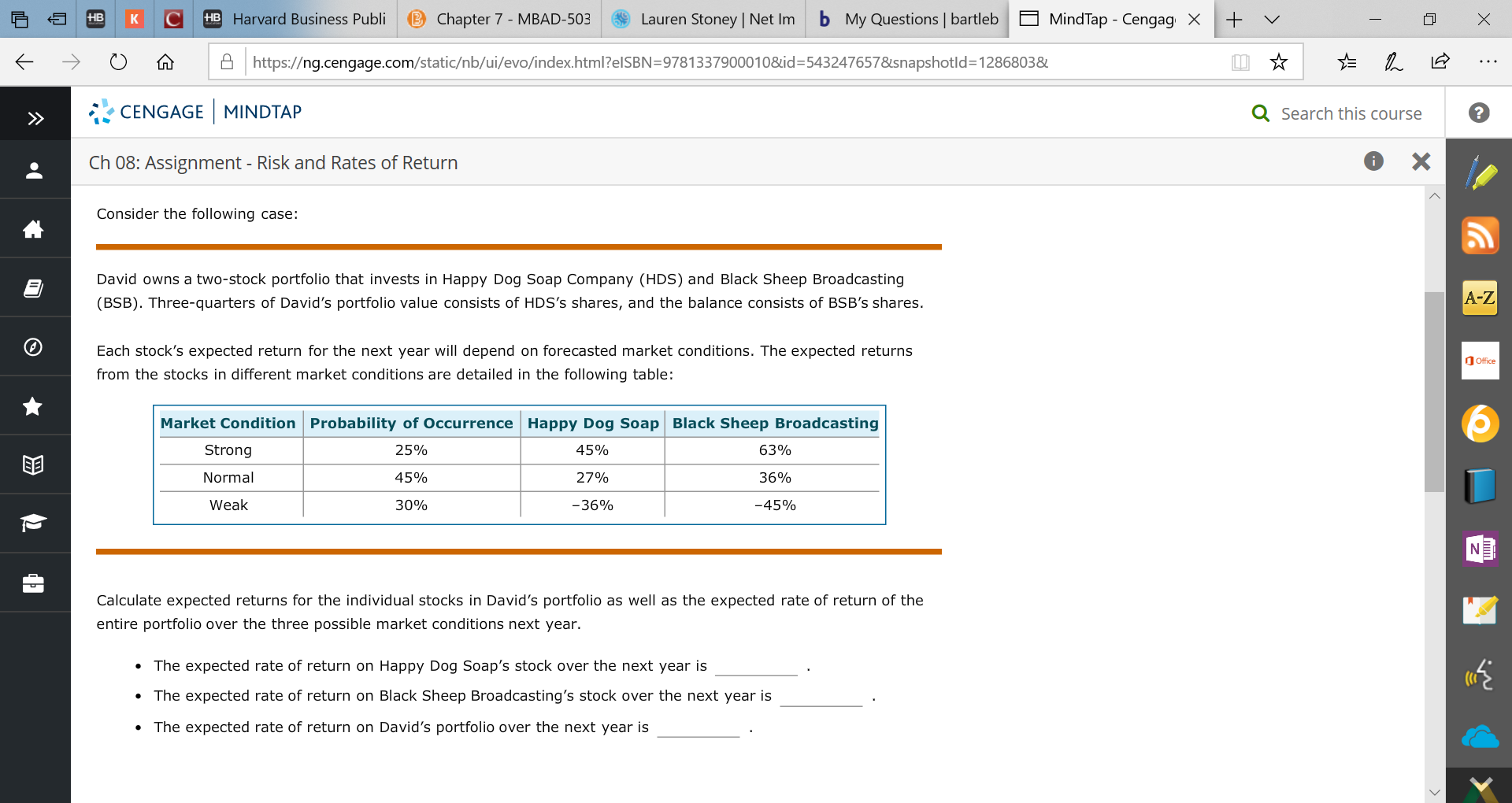 HB Harvard Business Publi
b My Questions bartleb
B Chapter 7 - MBAD-503
Lauren Stoney | Net Im
+
HB
MindTap - CengagX
Ahttps://ng.cengage.com/static/nb/ui/evo/index.html?elSBN=9781337900010&id- 5432476578snapshotld=1286803&
CENGAGE MINDTAP
Q Search this course
X
Ch 08: Assignment - Risk and Rates of Return
Consider the following case:
మ
David owns a two-stock portfolio that invests in Happy Dog Soap Company (HDS) and Black Sheep Broadcasting
A-Z
(BSB). Three-quarters of David's portfolio value consists of HDS's shares, and the balance consists of BSB's shares.
Each stock's expected return for the next year will depend on forecasted market conditions. The expected returns
Office
from the stocks in different market conditions are detailed in the following table:
Market Condition Probability of Occurrence Happy Dog Soap Black Sheep Broadcasting
45%
Strong
25%
63%
Normal
45%
27%
36%
-36%
Weak
30%
-45%
Calculate expected returns for the individual stocks in David's portfolio as well as the expected rate of return of the
entire portfolio over the three possible market conditions next year
The expected rate of return on Happy Dog Soap's stock over the next year is
The expected rate of return on Black Sheep Broadcasting's stock over the next year is
The expected rate of return on David's portfolio over the next year is
X
